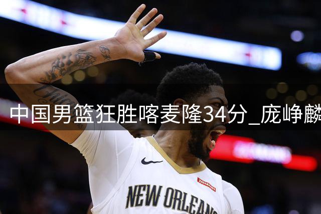 中国男篮狂胜喀麦隆34分 庞峥麟贺希宁双星闪耀 郭士强执教评分垫底